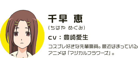 千早恵
								(ちはや めぐみ)
								CV:豊崎愛生
								コスプレ好きな先輩職員。最近はまっているアニメは「マジカルフラワーズ」