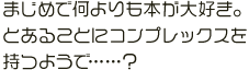 まじめで何よりも本が大好き。とあることにコンプレックスを持つようで……？