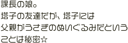 課長の娘。塔子の友達だが、塔子には
父親がうさぎのぬいぐるみだということは秘密☆