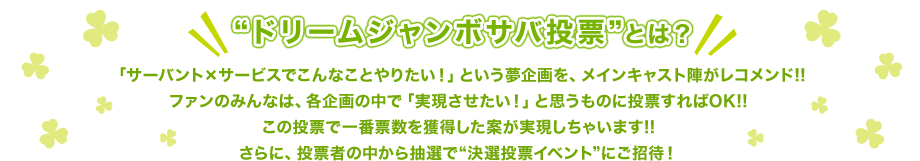 "ドリームジャンボサバ投票"とは？
									「サーバント×サービスでこんなことやりたい！」という夢企画を、メインキャスト陣がレコメンド!!
									ファンのみんなは、各企画の中で「実現させたい！」と思うものに投票すればOK!!
									この投票で一番票数を獲得した案が実現しちゃいます!!さらに、投票者の中から抽選で"決選投票イベント"にご招待！