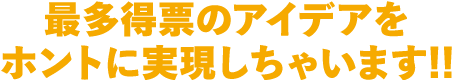 最多得票のアイデアをホントに実現しちゃいます!!