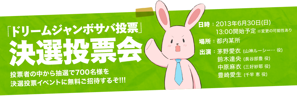 イベント名：「ドリームジャンボサバ投票」決選投票会
									投票者の中から抽選で700名様を決選投票イベントに無料ご招待するぞ!!!
									日時：2013年6月30日(日) 13:00開始予定 ※変更の可能性あり
									場所：都内某所
									出演：
									茅野愛衣(山神ルーシー…役)
									鈴木達央(長谷部豊役)
									中原麻衣(三好紗耶役)
									豊崎愛生(千早恵役)