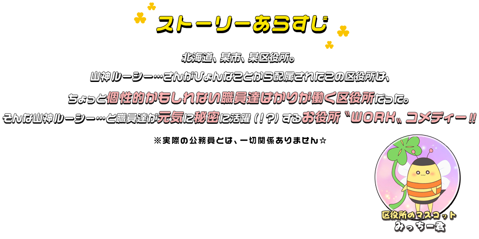 北海道、某市、某区役所。山神ルーシー…さんががひょんなことから配属されたこの区役所は、ちょっと個性的かもしれない職員達ばかりが働く区役所だった。そんな山神ルーシー…と職員達が元気に秘密に活躍（！？）するお役所〝WORK〟コメディー！！※実際の公務員とは、一切関係ありません☆