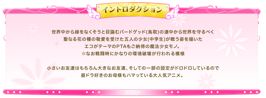世界中から緑をなくそうと目論むバードゲッド(鳥取)の連中から世界を守るべく聖なる花の種の敬愛を受けた五人の少女(中学生)が戦う姿を描いたエコがテーマのPTAもご納得の魔法少女モノ。
							※なお戦闘時にかなりの環境破壊が行われる模様
							小さいお友達はもちろん大きなお友達、そしての一部の設定がドロドロしているので昼ドラ好きのお母様もハマっている大人気アニメ。