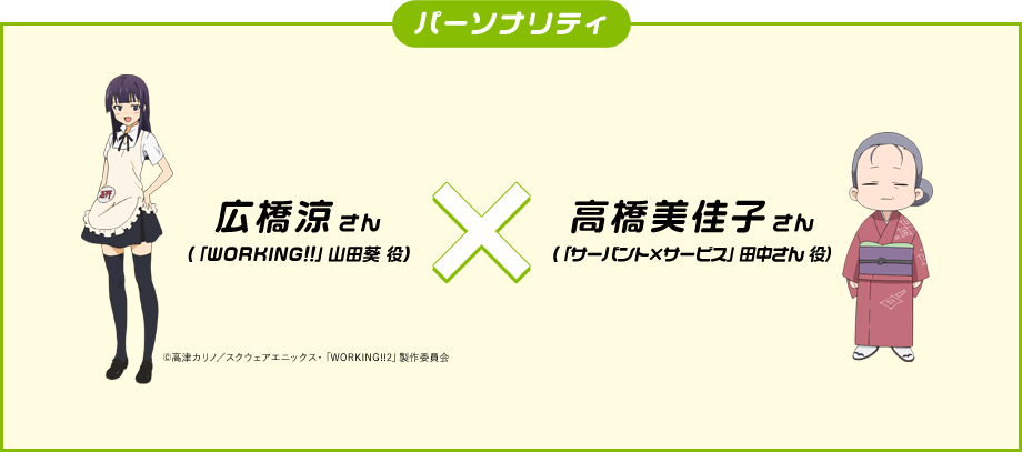 パーソナリティ
              広橋涼(「WORKING!!」山田葵 役)
              高橋美佳子(「サーバント×サービス」田中さん 役）
              ©高津カリノ／スクウェアエニックス・「WORKING!!2」製作委員会