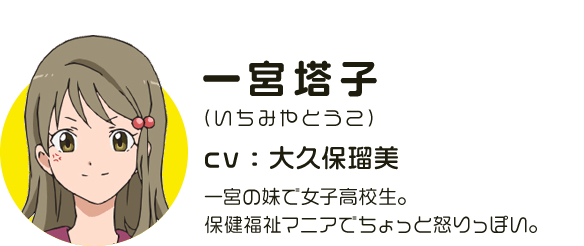 一宮塔子
								(いちみやとうこ)
								CV:大久保瑠美
								一宮の妹で女子高校生。保健福祉マニアでちょっと怒りっぽい。