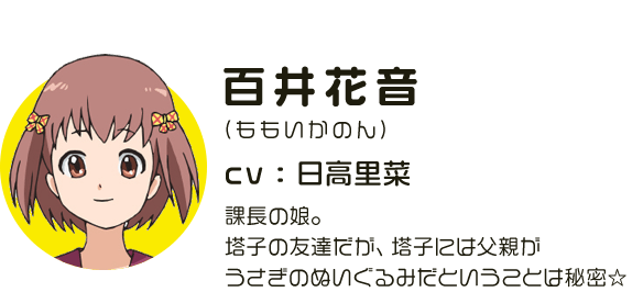 百井花音
								(ももいかのん)
								CV:日高里菜
								課長の娘。塔子の友達だが、塔子には父親がうさぎのぬいぐるみだということは秘密☆