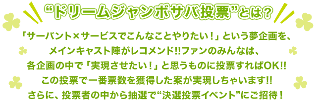 "ドリームジャンボサバ投票"とは？
						「サーバント×サービスでこんなことやりたい！」という夢企画を、メインキャスト陣がレコメンド!!
						ファンのみんなは、各企画の中で「実現させたい！」と思うものに投票すればOK!!
						この投票で一番票数を獲得した案が実現しちゃいます!!
						さらに、投票者の中から抽選で"決選投票イベント"にご招待！