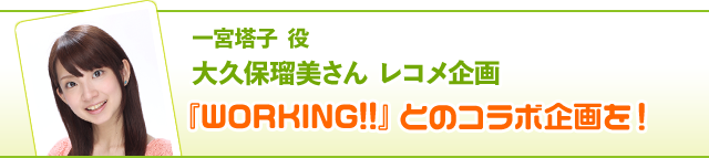 一宮塔子 役 大久保瑠美さんレコメンド企画……『WORKING!!』とのコラボ企画を！