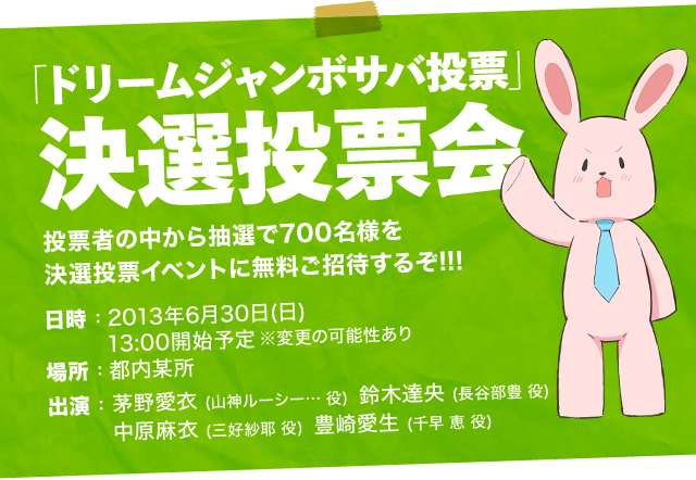 「ドリームジャンボサバ投票」決選投票会
						投票者の中から抽選で700名様を決選投票イベントに無料ご招待するぞ!!!
						日時：2013年6月30日(日) 13:00開始予定 ※変更の可能性あり
						場所：都内某所
						出演：
						茅野愛衣(山神ルーシー…役)
						鈴木達央(長谷部豊役)
						中原麻衣(三好紗耶役)
						豊崎愛生(千早恵役)