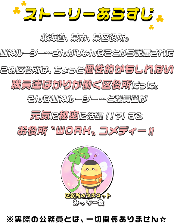 北海道、某市、某区役所。
					山神ルーシー…さんががひょんなことから配属されたこの区役所は、ちょっと個性的かもしれない職員達ばかりが働く区役所だった。
					そんな山神…と職員達が元気に秘密に活躍（！？）するお役所〝WORK〟コメディー！！
					※実際の公務員とは、一切関係ありません☆