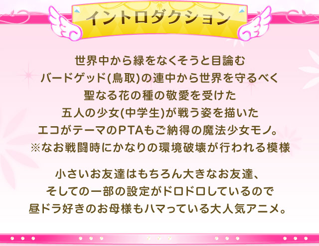 世界中から緑をなくそうと目論むバードゲッド(鳥取)の連中から世界を守るべく聖なる花の種の敬愛を受けた五人の少女(中学生)が戦う姿を描いたエコがテーマのPTAもご納得の魔法少女モノ。
				※なお戦闘時にかなりの環境破壊が行われる模様
				小さいお友達はもちろん大きなお友達、そしての一部の設定がドロドロしているので昼ドラ好きのお母様もハマっている大人気アニメ。